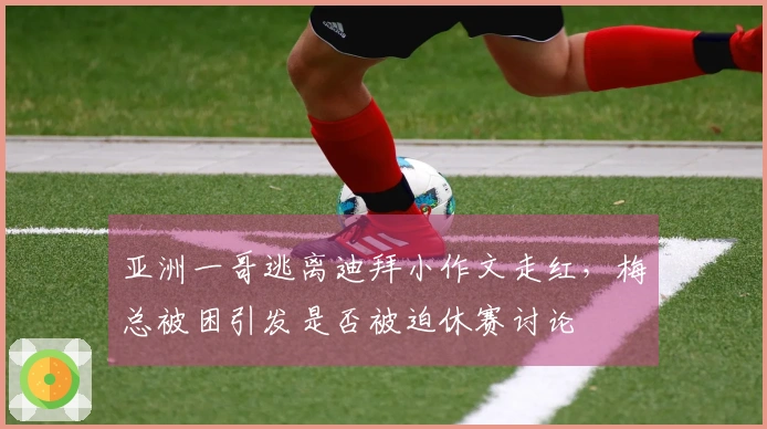 亚洲一哥逃离迪拜小作文走红，梅总被困引发是否被迫休赛讨论