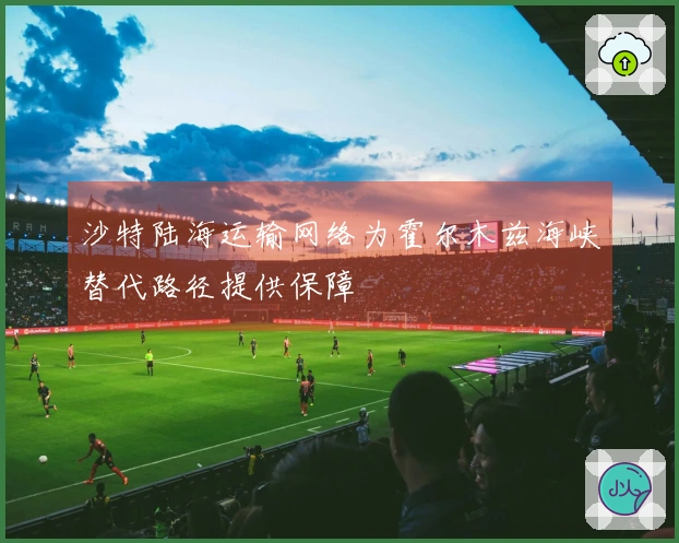 沙特陆海运输网络为霍尔木兹海峡替代路径提供保障