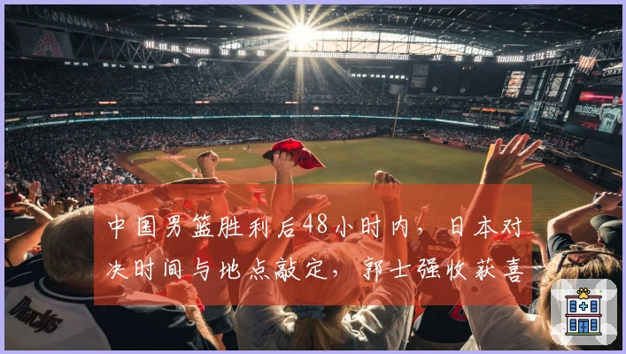 中国男篮胜利后48小时内，日本对决时间与地点敲定，郭士强收获喜讯