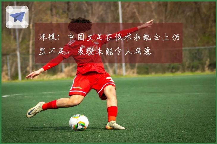 津媒：中国女足在技术和配合上仍显不足，表现未能令人满意
