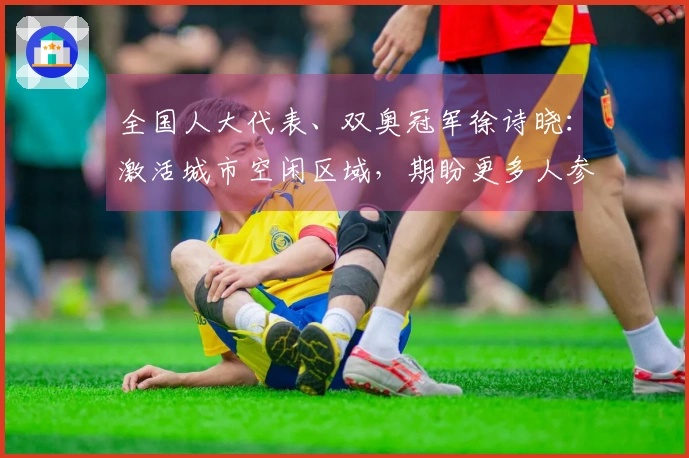 全国人大代表、双奥冠军徐诗晓：激活城市空闲区域，期盼更多人参与运动，享受健康与快乐