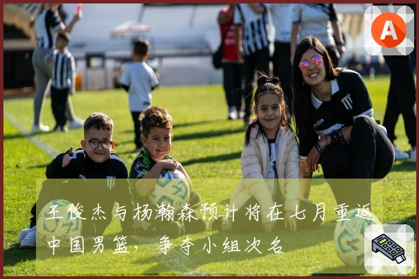 王俊杰与杨瀚森预计将在七月重返中国男篮，争夺小组次名