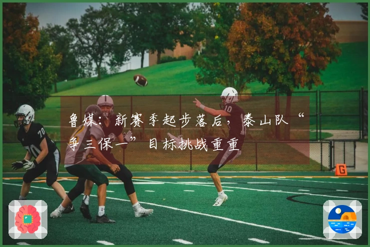 鲁媒：新赛季起步落后，泰山队“争三保一”目标挑战重重