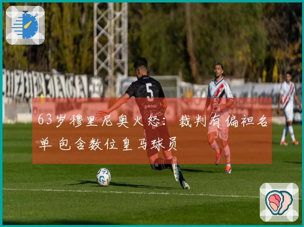 63岁穆里尼奥火怒：裁判有偏袒名单 包含数位皇马球员