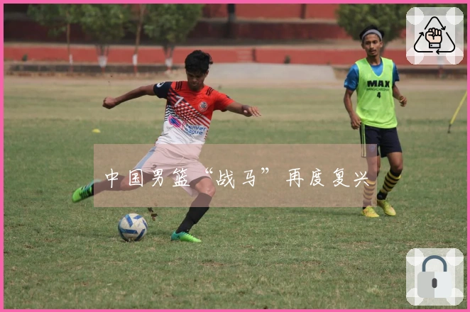 中国男篮“战马”再度复兴