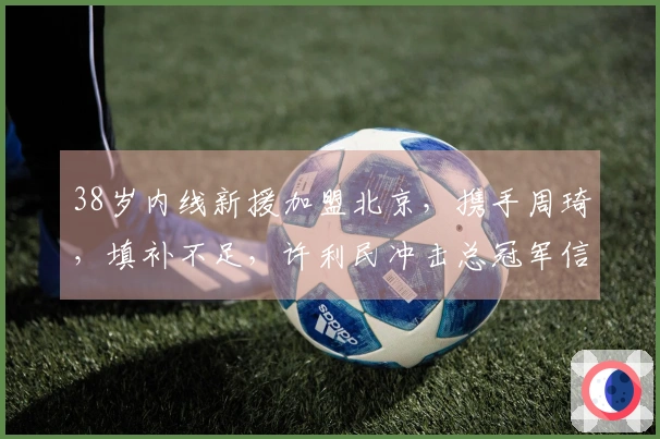 38岁内线新援加盟北京，携手周琦，填补不足，许利民冲击总冠军信心增强