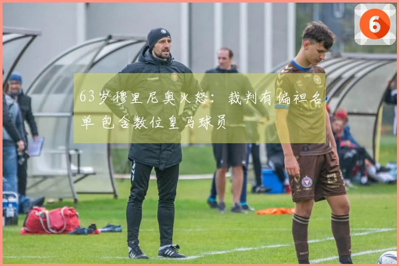 63岁穆里尼奥火怒：裁判有偏袒名单 包含数位皇马球员