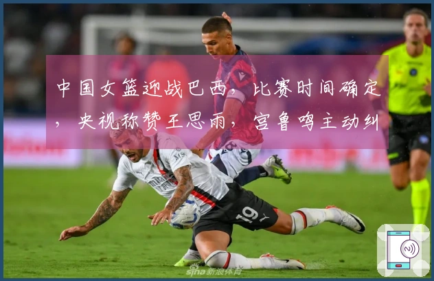 中国女篮迎战巴西，比赛时间确定，央视称赞王思雨，宫鲁鸣主动纠正错误