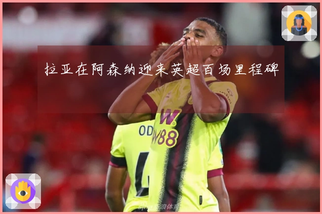 拉亚在阿森纳迎来英超百场里程碑