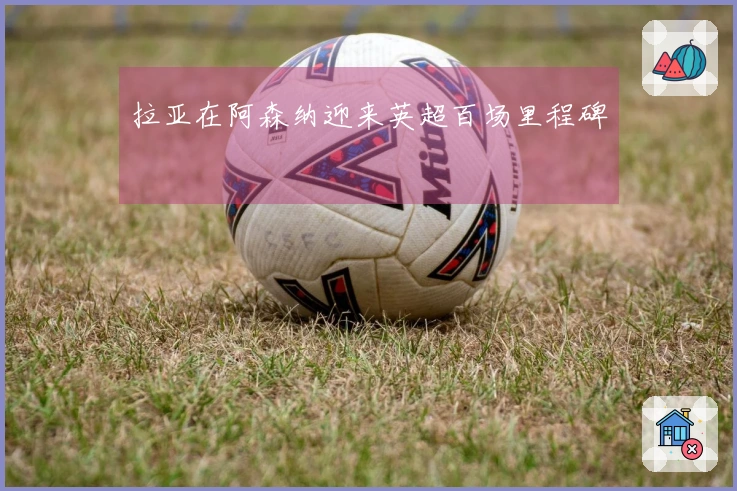 拉亚在阿森纳迎来英超百场里程碑