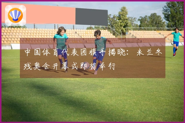 中国体育代表团旗手揭晓：米兰冬残奥会开幕式即将举行