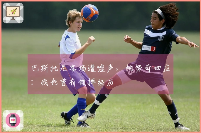 巴斯托尼客场遭嘘声，帕努奇回应：我也曾有假摔经历