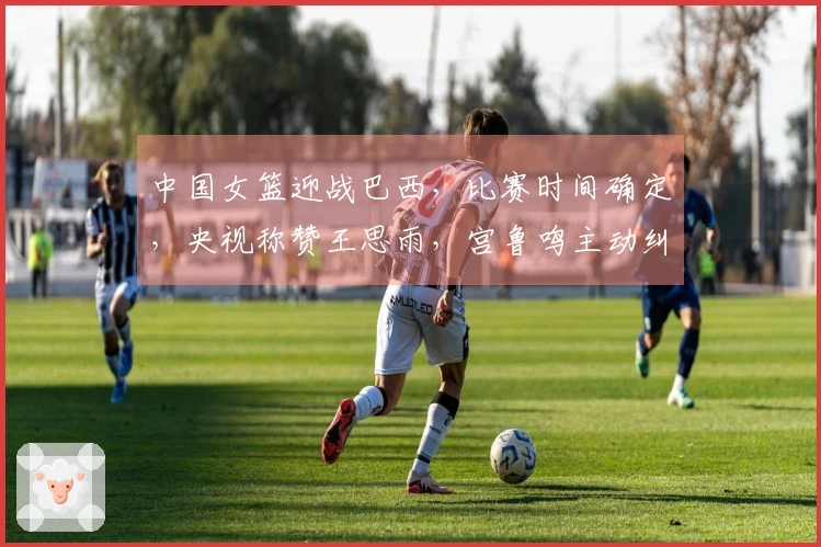 中国女篮迎战巴西，比赛时间确定，央视称赞王思雨，宫鲁鸣主动纠正错误