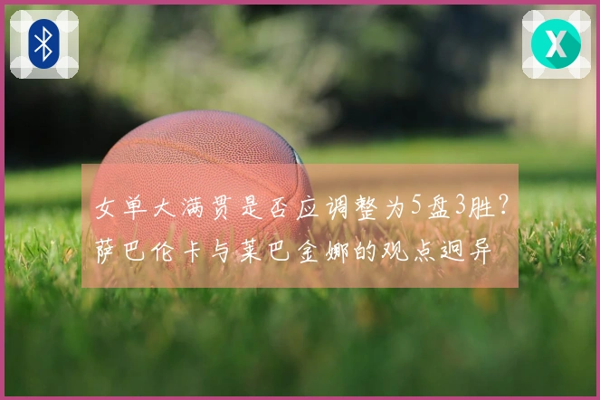 女单大满贯是否应调整为5盘3胜？萨巴伦卡与莱巴金娜的观点迥异