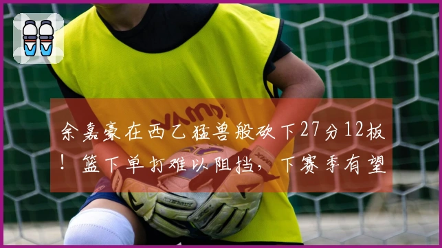 余嘉豪在西乙猛兽般砍下27分12板！篮下单打难以阻挡，下赛季有望晋级西甲！