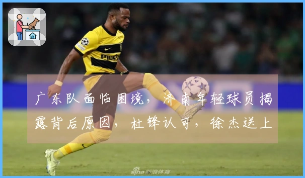 广东队面临困境，济南年轻球员揭露背后原因，杜锋认可，徐杰送上祝福