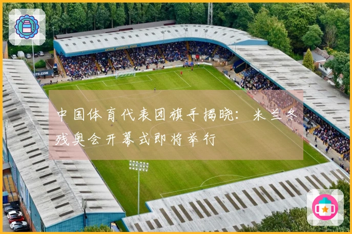 中国体育代表团旗手揭晓：米兰冬残奥会开幕式即将举行